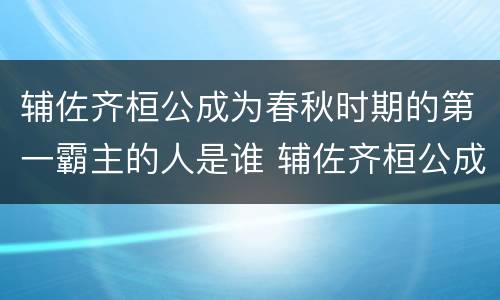 辅佐齐桓公成为春秋时期的第一霸主的人是谁 辅佐齐桓公成为春秋霸主的人是谁