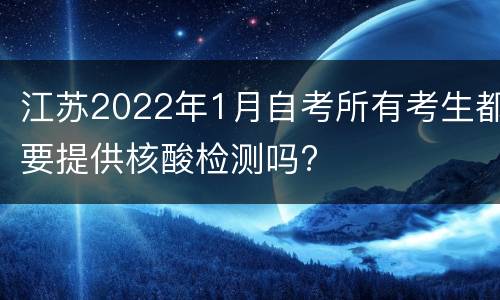 江苏2022年1月自考所有考生都要提供核酸检测吗?