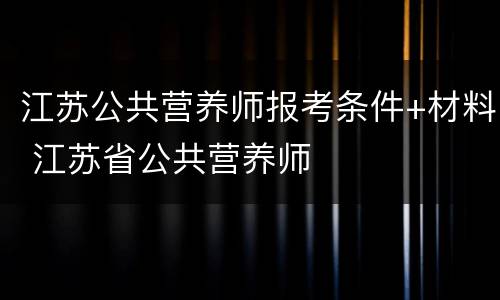 江苏公共营养师报考条件+材料 江苏省公共营养师