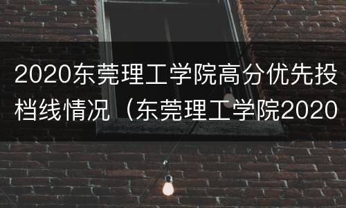 2020东莞理工学院高分优先投档线情况（东莞理工学院2020最低投档线）