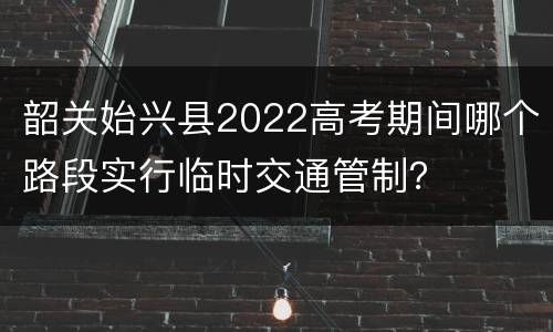 韶关始兴县2022高考期间哪个路段实行临时交通管制？