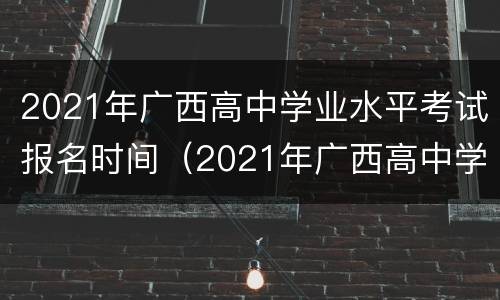 2021年广西高中学业水平考试报名时间（2021年广西高中学业水平考试报名时间是多少）