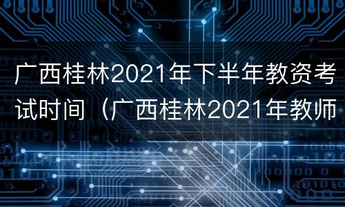 广西桂林2021年下半年教资考试时间（广西桂林2021年教师资格证考试时间）