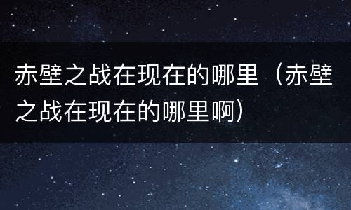 赤壁之战在现在的哪里（赤壁之战在现在的哪里啊）