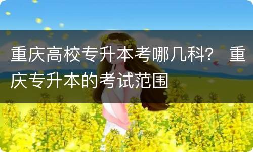 重庆高校专升本考哪几科？ 重庆专升本的考试范围