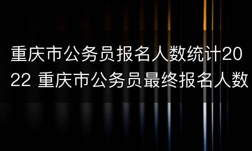重庆市公务员报名人数统计2022 重庆市公务员最终报名人数
