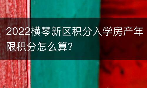 2022横琴新区积分入学房产年限积分怎么算？