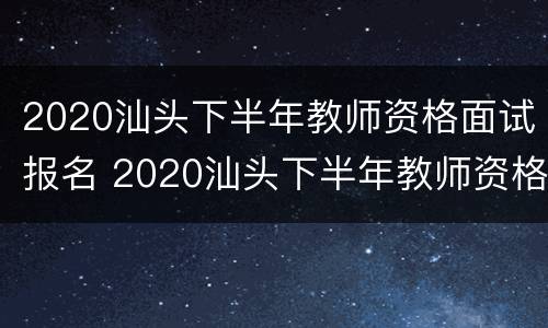 2020汕头下半年教师资格面试报名 2020汕头下半年教师资格面试报名时间