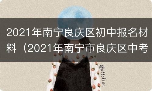 2021年南宁良庆区初中报名材料（2021年南宁市良庆区中考成绩）