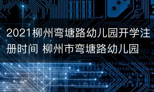 2021柳州弯塘路幼儿园开学注册时间 柳州市弯塘路幼儿园
