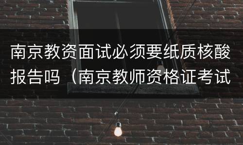 南京教资面试必须要纸质核酸报告吗（南京教师资格证考试需要核酸检测吗）