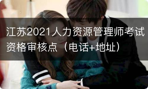 江苏2021人力资源管理师考试资格审核点（电话+地址）