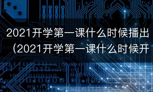 2021开学第一课什么时候播出（2021开学第一课什么时候开始播）