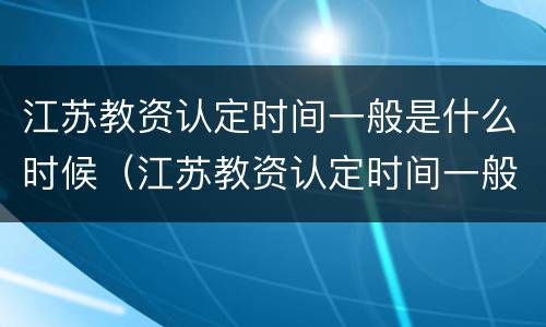 江苏教资认定时间一般是什么时候（江苏教资认定时间一般是什么时候）