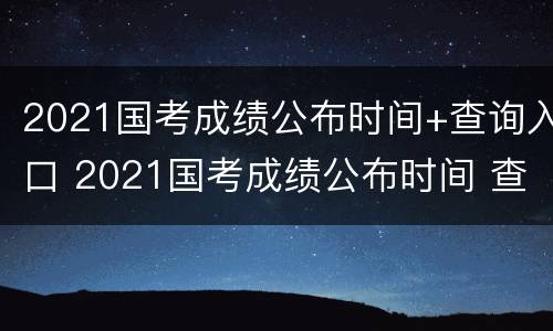 2021国考成绩公布时间+查询入口 2021国考成绩公布时间 查询入口官网