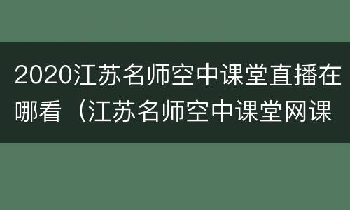 2020江苏名师空中课堂直播在哪看（江苏名师空中课堂网课）