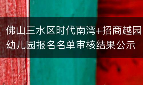佛山三水区时代南湾+招商越园幼儿园报名名单审核结果公示