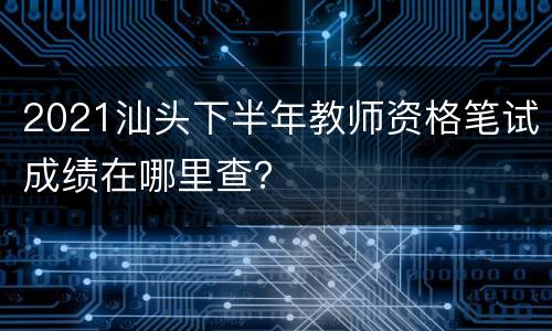 2021汕头下半年教师资格笔试成绩在哪里查？