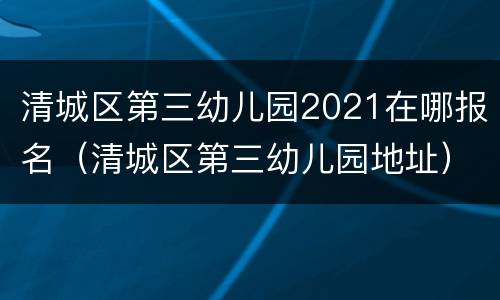 清城区第三幼儿园2021在哪报名（清城区第三幼儿园地址）