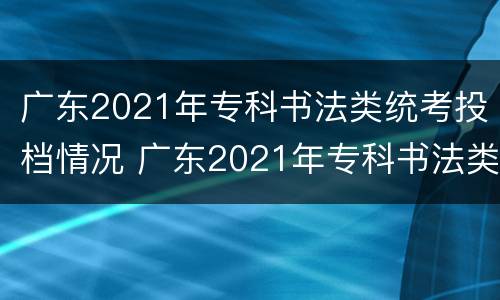 广东2021年专科书法类统考投档情况 广东2021年专科书法类统考投档情况分析