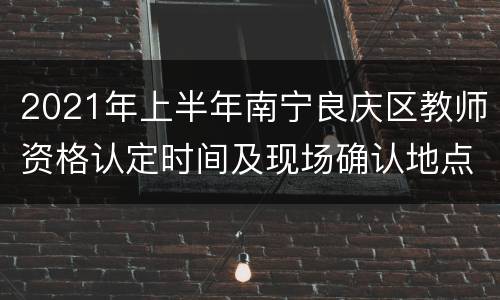 2021年上半年南宁良庆区教师资格认定时间及现场确认地点