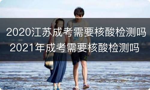 2020江苏成考需要核酸检测吗 2021年成考需要核酸检测吗