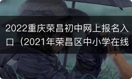 2022重庆荣昌初中网上报名入口（2021年荣昌区中小学在线报名系统）