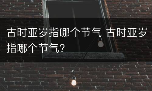 古时亚岁指哪个节气 古时亚岁指哪个节气?