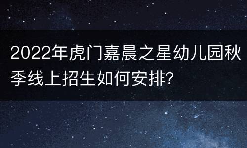 2022年虎门嘉晨之星幼儿园秋季线上招生如何安排？