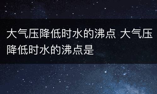 大气压降低时水的沸点 大气压降低时水的沸点是