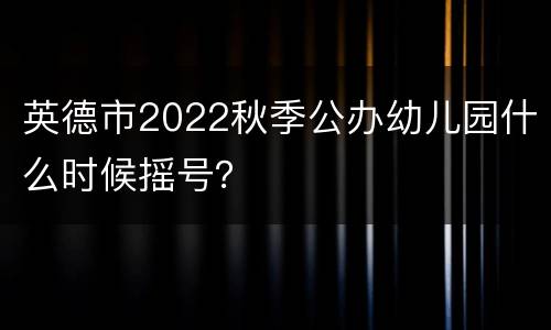 英德市2022秋季公办幼儿园什么时候摇号？