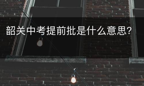 韶关中考提前批是什么意思？