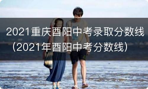 2021重庆酉阳中考录取分数线（2021年酉阳中考分数线）