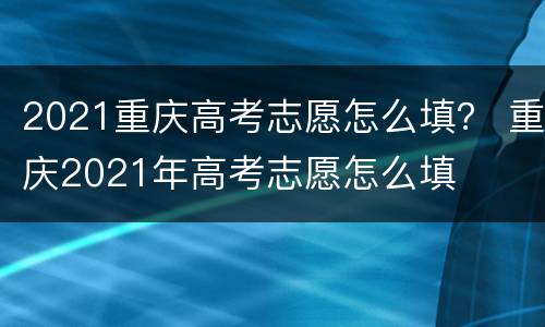 2021重庆高考志愿怎么填？ 重庆2021年高考志愿怎么填