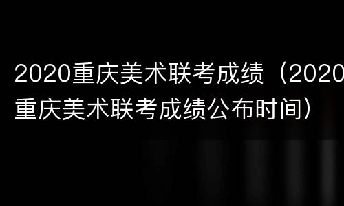 2020重庆美术联考成绩（2020重庆美术联考成绩公布时间）