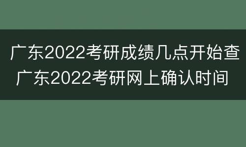 广东2022考研成绩几点开始查 广东2022考研网上确认时间