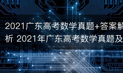 2021广东高考数学真题+答案解析 2021年广东高考数学真题及答案