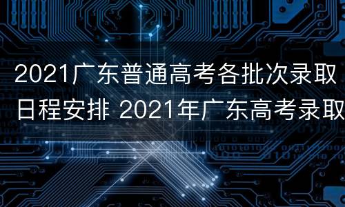 2021广东普通高考各批次录取日程安排 2021年广东高考录取日程
