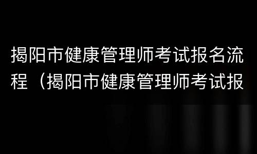 揭阳市健康管理师考试报名流程（揭阳市健康管理师考试报名流程视频）