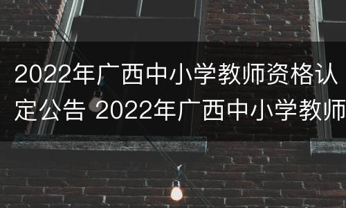2022年广西中小学教师资格认定公告 2022年广西中小学教师资格认定公告时间