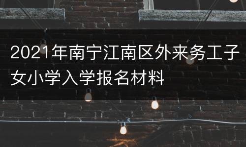 2021年南宁江南区外来务工子女小学入学报名材料
