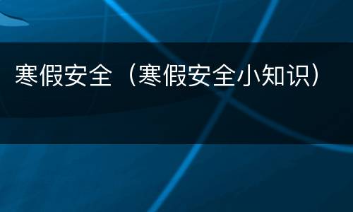 寒假安全（寒假安全小知识）