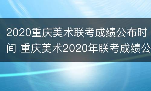 2020重庆美术联考成绩公布时间 重庆美术2020年联考成绩公布