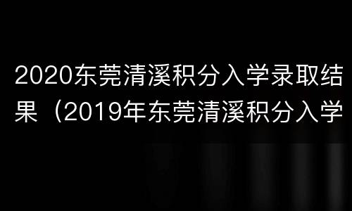 2020东莞清溪积分入学录取结果（2019年东莞清溪积分入学录取结果）