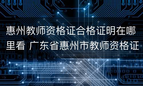 惠州教师资格证合格证明在哪里看 广东省惠州市教师资格证认定多久可以拿到证