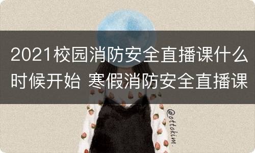 2021校园消防安全直播课什么时候开始 寒假消防安全直播课2021