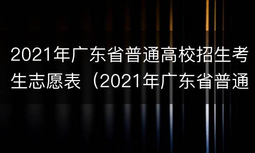 2021年广东省普通高校招生考生志愿表（2021年广东省普通高校招生考生志愿表电子档）