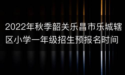 2022年秋季韶关乐昌市乐城辖区小学一年级招生预报名时间