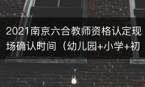 2021南京六合教师资格认定现场确认时间（幼儿园+小学+初中）