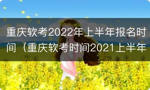 重庆软考2022年上半年报名时间（重庆软考时间2021上半年）